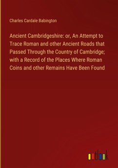 Ancient Cambridgeshire: or, An Attempt to Trace Roman and other Ancient Roads that Passed Through the Country of Cambridge; with a Record of the Places Where Roman Coins and other Remains Have Been Found Ancient Cambridgeshire: or, An Attempt to Trace Roman and other Ancient Roads that Passed Through the Country of Cambridge; with a Record of the Places Where Roman Coins and other Remains Have Been Found