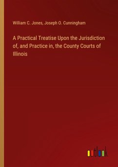 A Practical Treatise Upon the Jurisdiction of, and Practice in, the County Courts of Illinois A Practical Treatise Upon the Jurisdiction of, and Practice in, the County Courts of Illinois