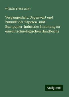 Vergangenheit, Gegenwart und Zukunft der Tapeten- und Buntpapier-Industrie: Einleitung zu einem technologischen Handbuche - Exner, Wilhelm Franz