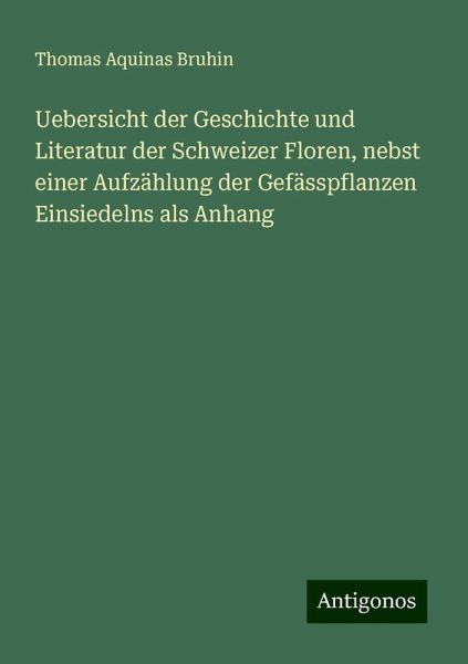Uebersicht der Geschichte und Literatur der Schweizer Floren, nebst einer Aufzählung der Gefässpflanzen Einsiedelns als Anhang Uebersicht der Geschichte und Literatur der Schweizer Floren, nebst einer Aufzählung der Gefässpflanzen Einsiedelns als Anhang