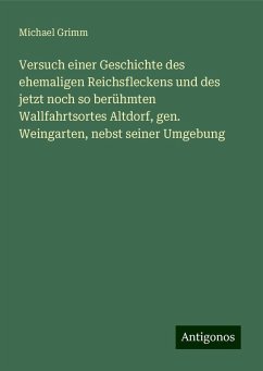 Versuch einer Geschichte des ehemaligen Reichsfleckens und des jetzt noch so berühmten Wallfahrtsortes Altdorf, gen. Weingarten, nebst seiner Umgebung - Grimm, Michael