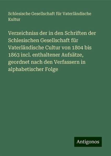 Verzeichniss der in den Schriften der Schlesischen Gesellschaft für Vaterländische Cultur von 1804 bis 1863 incl. enthaltener Aufsätze, geordnet nach den Verfassern in alphabetischer Folge Verzeichniss der in den Schriften der Schlesischen Gesellschaft für Vaterländische Cultur von 1804 bis 1863 incl. enthaltener Aufsätze, geordnet nach den Verfassern in alphabetischer Folge