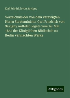 Verzeichnis der von dem verewigten Herrn Staatsminister Carl Friedrich von Savigny mittelst Legats vom 26. Mai 1852 der Königlichen Bibliothek zu Berlin vermachten Werke - Savigny, Karl Friedrich von
