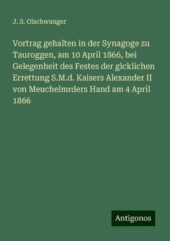 Vortrag gehalten in der Synagoge zu Tauroggen, am 10 April 1866, bei Gelegenheit des Festes der glcklichen Errettung S.M.d. Kaisers Alexander II von Meuchelmrders Hand am 4 April 1866 - Olschwanger, J. S. Vortrag gehalten in der Synagoge zu Tauroggen, am 10 April 1866, bei Gelegenheit des Festes der glcklichen Errettung S.M.d. Kaisers Alexander II von Meuchelmrders Hand am 4 April 1866 - Olschwanger, J. S.