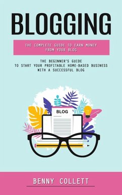 Blogging: The Complete Guide to Earn Money From Your Blog (The Beginner's Guide to Start Your Profitable Home-based Business With a Successful Blog) (eBook, ePUB) - Collett, Benny