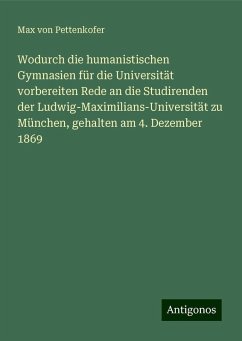 Wodurch die humanistischen Gymnasien für die Universität vorbereiten Rede an die Studirenden der Ludwig-Maximilians-Universität zu München, gehalten am 4. Dezember 1869 - Pettenkofer, Max Von Wodurch die humanistischen Gymnasien für die Universität vorbereiten Rede an die Studirenden der Ludwig-Maximilians-Universität zu München, gehalten am 4. Dezember 1869 - Pettenkofer, Max Von