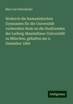 Wodurch die humanistischen Gymnasien für die Universität vorbereiten Rede an die Studirenden der Ludwig-Maximilians-Universität zu München, gehalten am 4. Dezember 1869 - Pettenkofer, Max Von