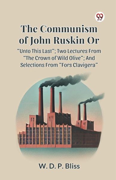 THE COMMUNISM OF JOHN RUSKIN OR UNTO THIS LAST ; TWO LECTURES FROM THE CROWN OF WILD OLIVE ; AND SELECTIONS FROM FORS CLAVIGERA