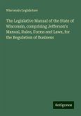 The Legislative Manual of the State of Wisconsin, comprising Jefferson's Manual, Rules, Forms and Laws, for the Regulation of Business The Legislative Manual of the State of Wisconsin, comprising Jefferson's Manual, Rules, Forms and Laws, for the Regulation of Business