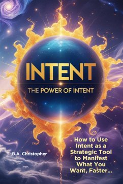 The Power of Intent - How to Use Intent as a Strategic Tool to Manifest What You Want, Faster... - 2nd Edition (eBook, ePUB) - Christopher, B. A.