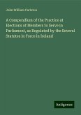 A Compendium of the Practice at Elections of Members to Serve in Parliament, as Regulated by the Several Statutes in Force in Ireland A Compendium of the Practice at Elections of Members to Serve in Parliament, as Regulated by the Several Statutes in Force in Ireland