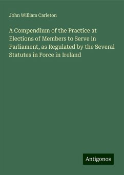 A Compendium of the Practice at Elections of Members to Serve in Parliament, as Regulated by the Several Statutes in Force in Ireland - Carleton, John William