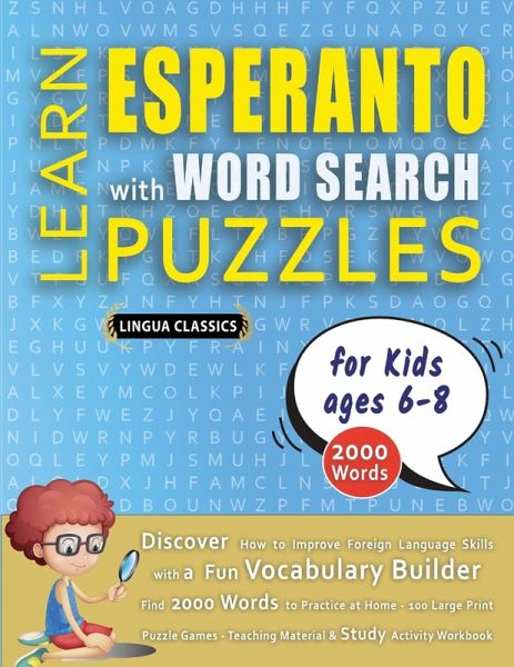 LEARN ESPERANTO WITH WORD SEARCH PUZZLES FOR KIDS 6 - 8 - Discover How to Improve Foreign Language Skills with a Fun Vocabulary Builder. Find 2000 Words to Practice at Home - 100 Large Print Puzzle Games - Teaching Material, Study Activity Workbook LEARN ESPERANTO WITH WORD SEARCH PUZZLES FOR KIDS 6 - 8 - Discover How to Improve Foreign Language Skills with a Fun Vocabulary Builder. Find 2000 Words to Practice at Home - 100 Large Print Puzzle Games - Teaching Material, Study Activity Workbook