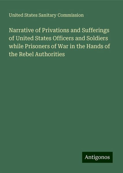 Narrative of Privations and Sufferings of United States Officers and Soldiers while Prisoners of War in the Hands of the Rebel Authorities Narrative of Privations and Sufferings of United States Officers and Soldiers while Prisoners of War in the Hands of the Rebel Authorities