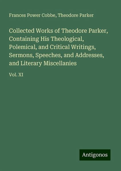 Collected Works of Theodore Parker, Containing His Theological, Polemical, and Critical Writings, Sermons, Speeches, and Addresses, and Literary Miscellanies