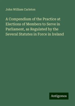 A Compendium of the Practice at Elections of Members to Serve in Parliament, as Regulated by the Several Statutes in Force in Ireland - Carleton, John William