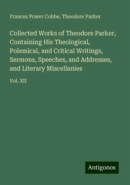 Collected Works of Theodore Parker, Containing His Theological, Polemical, and Critical Writings, Sermons, Speeches, and Addresses, and Literary Miscellanies Collected Works of Theodore Parker, Containing His Theological, Polemical, and Critical Writings, Sermons, Speeches, and Addresses, and Literary Miscellanies