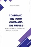 Command the Room, Command the Future, Public Speaking, Leadership, and the Power of Action Command the Room, Command the Future, Public Speaking, Leadership, and the Power of Action