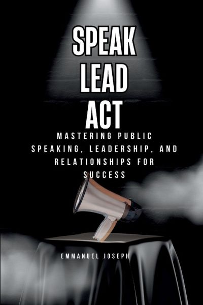 Speak, Lead, Act, Mastering Public Speaking, Leadership, and Relationships for Success