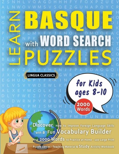 LEARN BASQUE WITH WORD SEARCH PUZZLES FOR KIDS 8 - 10 - Discover How to Improve Foreign Language Skills with a Fun Vocabulary Builder. Find 2000 Words to Practice at Home - 100 Large Print Puzzle Games - Teaching Material, Study Activity Workbook LEARN BASQUE WITH WORD SEARCH PUZZLES FOR KIDS 8 - 10 - Discover How to Improve Foreign Language Skills with a Fun Vocabulary Builder. Find 2000 Words to Practice at Home - 100 Large Print Puzzle Games - Teaching Material, Study Activity Workbook