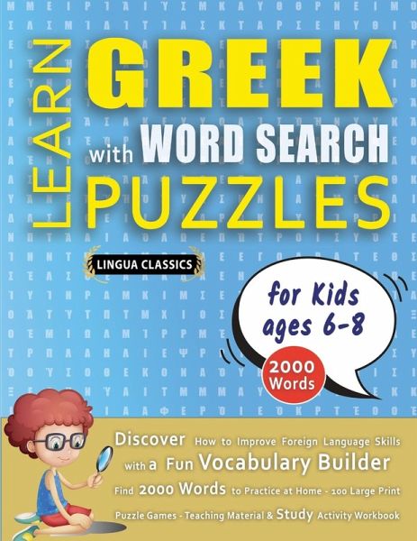 LEARN GREEK WITH WORD SEARCH PUZZLES FOR KIDS 6 - 8 - Discover How to Improve Foreign Language Skills with a Fun Vocabulary Builder. Find 2000 Words to Practice at Home - 100 Large Print Puzzle Games - Teaching Material, Study Activity Workbook LEARN GREEK WITH WORD SEARCH PUZZLES FOR KIDS 6 - 8 - Discover How to Improve Foreign Language Skills with a Fun Vocabulary Builder. Find 2000 Words to Practice at Home - 100 Large Print Puzzle Games - Teaching Material, Study Activity Workbook