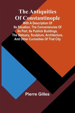 The Antiquities of Constantinople; With a Description of Its Situation, the Conveniencies of Its Port, Its Publick Buildings, the Statuary, Sculpture, Architecture, and Other Curiosities of That City - Gilles, Pierre