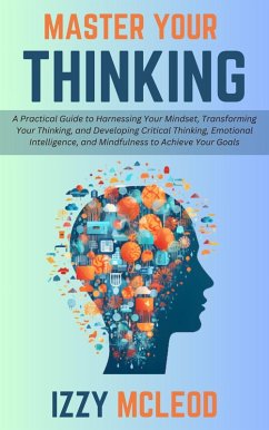 Master Your Thinking: A Practical Guide to Harnessing Your Mindset, Transforming Your Thinking, and Developing Critical Thinking, Emotional Intelligence, and Mindfulness to Achieve Your Goals (eBook, ePUB) - Mcleod, Izzy