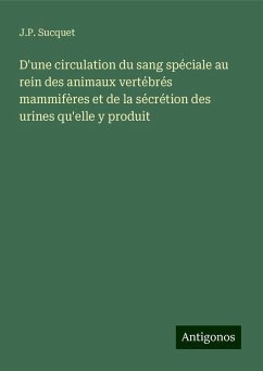 D'une circulation du sang spéciale au rein des animaux vertébrés mammifères et de la sécrétion des urines qu'elle y produit - Sucquet, J. P. D'une circulation du sang spéciale au rein des animaux vertébrés mammifères et de la sécrétion des urines qu'elle y produit - Sucquet, J. P.
