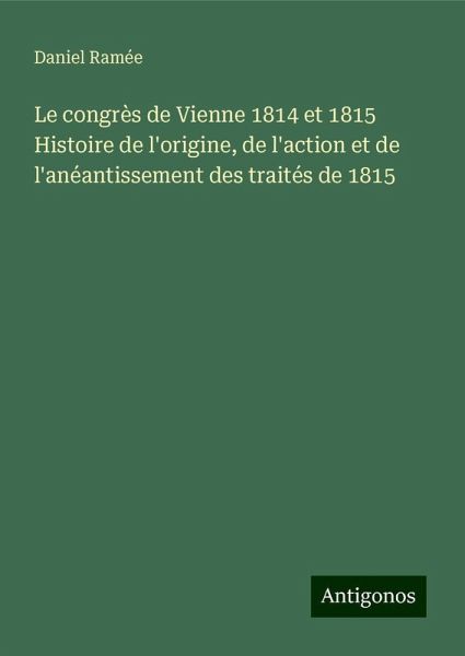 Le congrès de Vienne 1814 et 1815 Histoire de l'origine, de l'action et de l'anéantissement des traités de 1815