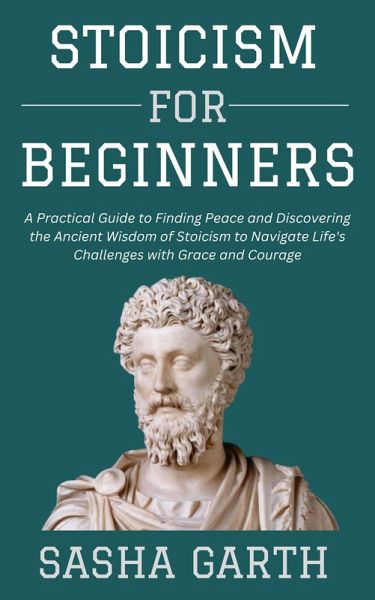 Stoicism for Beginners: A Practical Guide to Finding Peace and Discovering the Ancient Wisdom of Stoicism to Navigate Life's Challenges with Grace and Courage (eBook, ePUB) Stoicism for Beginners: A Practical Guide to Finding Peace and Discovering the Ancient Wisdom of Stoicism to Navigate Life's Challenges with Grace and Courage (eBook, ePUB)