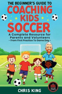 The Beginner's Guide To Coaching Kids Soccer (Ages 5 to 10) - A Complete Resource For Parents And Volunteers - From First Practice To Game Day - King, Chris