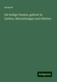 Die heilige Passion, gefeiert in Liedern, Betrachtungen und Gebeten Die heilige Passion, gefeiert in Liedern, Betrachtungen und Gebeten