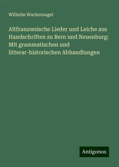 Altfranz¿sische Lieder und Leiche aus Handschriften zu Bern und Neuenburg: Mit grammatischen und litterar-historischen Abhandlungen - Wackernagel, Wilhelm