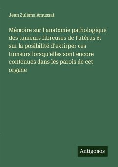 Mémoire sur l'anatomie pathologique des tumeurs fibreuses de l'utérus et sur la posibilité d'extirper ces tumeurs lorsqu'elles sont encore contenues dans les parois de cet organe - Amussat, Jean Zuléma