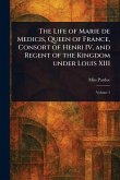 The Life of Marie De Medicis, Queen of France, Consort of Henri IV, and Regent of the Kingdom Under Louis XIII The Life of Marie De Medicis, Queen of France, Consort of Henri IV, and Regent of the Kingdom Under Louis XIII