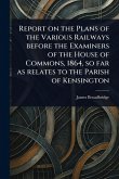Report on the Plans of the Various Railways Before the Examiners of the House of Commons, 1864, so Far as Relates to the Parish of Kensington Report on the Plans of the Various Railways Before the Examiners of the House of Commons, 1864, so Far as Relates to the Parish of Kensington
