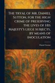 The Tryal of Mr. Daniel Sutton, for the High Crime of Preserving the Lives of His Majesty's Liege Subjects, by Means of Inoculation The Tryal of Mr. Daniel Sutton, for the High Crime of Preserving the Lives of His Majesty's Liege Subjects, by Means of Inoculation