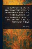The Book of the V.C. / A Record of the Deeds of Heroism for Which the Victoria Cross Has Been Bestowed, From Its Institution in 1857 to the Present Time The Book of the V.C. / A Record of the Deeds of Heroism for Which the Victoria Cross Has Been Bestowed, From Its Institution in 1857 to the Present Time