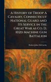 A History of Troop A Cavalry, Connecticut National Guard and Its Service in the Great War as Co. D, 102d Machine Gun Battalion