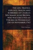 The Life, Travels, Exploits, Frauds and Robberies of Charles Speckman, Alias Brown, Who Was Executed at Tyburn on Wednesday 23d of November, 1763 The Life, Travels, Exploits, Frauds and Robberies of Charles Speckman, Alias Brown, Who Was Executed at Tyburn on Wednesday 23d of November, 1763