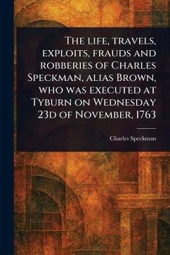 The Life, Travels, Exploits, Frauds and Robberies of Charles Speckman, Alias Brown, Who Was Executed at Tyburn on Wednesday 23d of November, 1763 - Speckman, Charles
