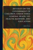 An Essay on the Government of Children, Under Three General Heads, Viz. Health, Manners, and Education An Essay on the Government of Children, Under Three General Heads, Viz. Health, Manners, and Education