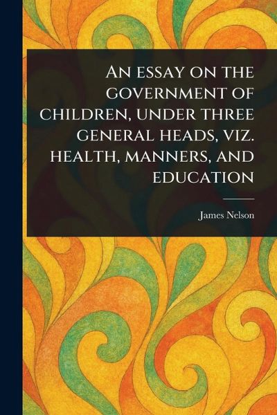 An Essay on the Government of Children, Under Three General Heads, Viz. Health, Manners, and Education