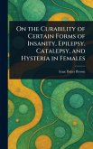 On the Curability of Certain Forms of Insanity, Epilepsy, Catalepsy, and Hysteria in Females On the Curability of Certain Forms of Insanity, Epilepsy, Catalepsy, and Hysteria in Females