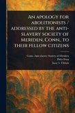An Apology for Abolitionists / Addressed by the Anti-slavery Society of Meriden, Conn., to Their Fellow Citizens An Apology for Abolitionists / Addressed by the Anti-slavery Society of Meriden, Conn., to Their Fellow Citizens