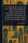 A Concise Account of the Principal Works in Stained Glass That Have Been Executed by Thomas Willement of London, Fellow of the Society of Antiquaries A Concise Account of the Principal Works in Stained Glass That Have Been Executed by Thomas Willement of London, Fellow of the Society of Antiquaries