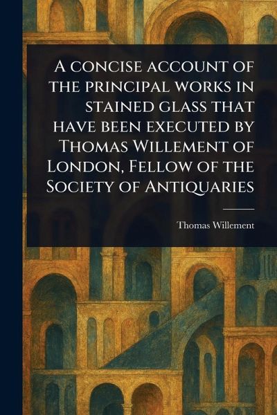 A Concise Account of the Principal Works in Stained Glass That Have Been Executed by Thomas Willement of London, Fellow of the Society of Antiquaries