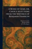 A Book of Gems, or, Choice Selections From the Writings of Benjamin Franklin A Book of Gems, or, Choice Selections From the Writings of Benjamin Franklin