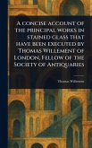 A Concise Account of the Principal Works in Stained Glass That Have Been Executed by Thomas Willement of London, Fellow of the Society of Antiquaries A Concise Account of the Principal Works in Stained Glass That Have Been Executed by Thomas Willement of London, Fellow of the Society of Antiquaries
