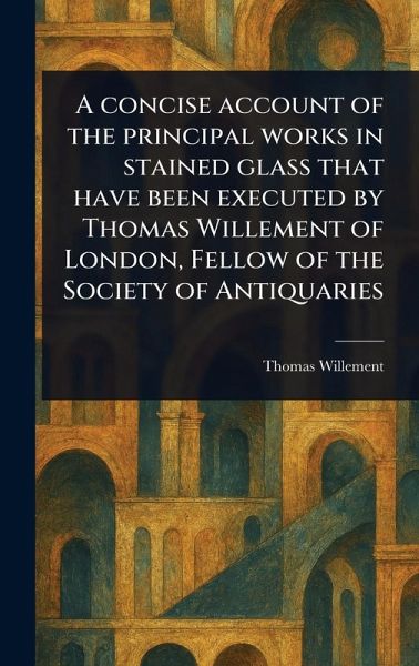 A Concise Account of the Principal Works in Stained Glass That Have Been Executed by Thomas Willement of London, Fellow of the Society of Antiquaries A Concise Account of the Principal Works in Stained Glass That Have Been Executed by Thomas Willement of London, Fellow of the Society of Antiquaries